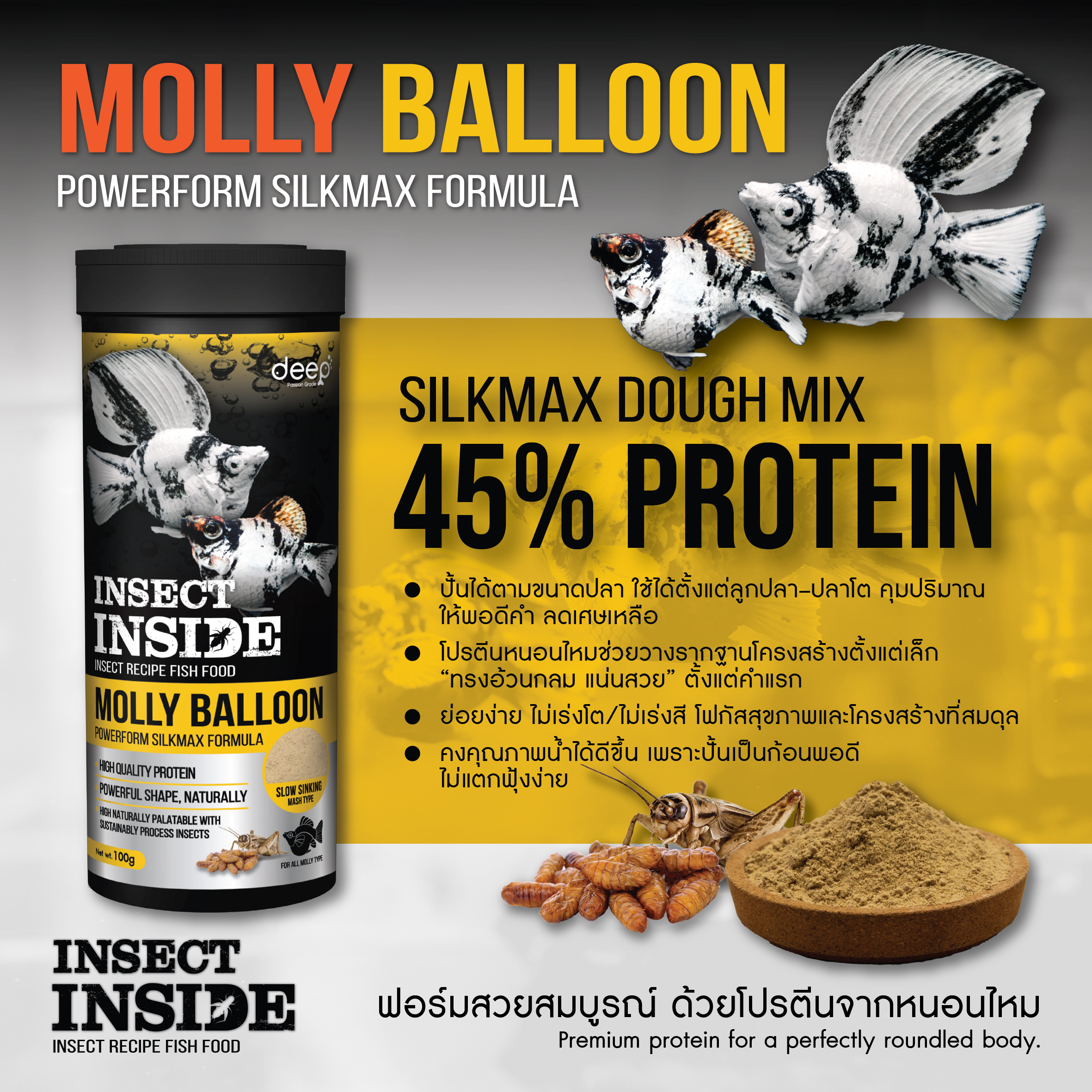 อาหารปลาบอลลูน DEEP Molly Balloon – Powerform Silkmax Formula (อาหารปั้น) สูตรอาหารปั้น (Dough Mix) จากแบรนด์ Deep โดย PCN ที่ช่วยให้คุมโภชนาการปลาได้ดั่งใจ โดดเด่นด้วยเนื้อสัมผัสที่ปั้นง่าย ไม่ฟุ้งแตกตัวเมื่อลงน้ำ ช่วยรักษาน้ำให้ใสสะอาดได้นานขึ้น อัดแน่นด้วย โปรตีน 45% จากหนอนไหมและจิ้งหรีด ซึ่งเป็นแหล่งกรดอะมิโนชั้นยอด ช่วยเสริมมวลร่างกายให้ปลาอ้วนกลมหนาแน่นและมีสุขภาพแข็งแรงจากภายในด้วยวิตามินและแร่ธาตุที่จำเป็นอย่างครบถ้วน